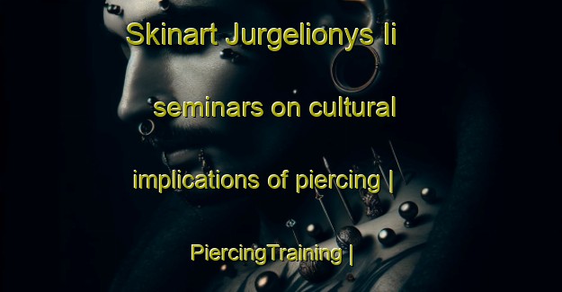 Skinart Jurgelionys Ii seminars on cultural implications of piercing | PiercingTraining | PiercingClasses | SkinartTraining-Lithuania